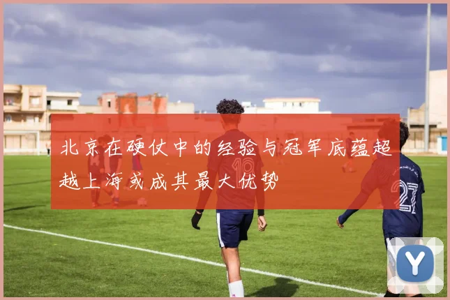 北京在硬仗中的经验与冠军底蕴超越上海或成其最大优势