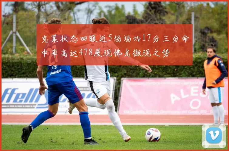 克莱状态回暖近5场场均17分三分命中率高达478展现佛光微现之势