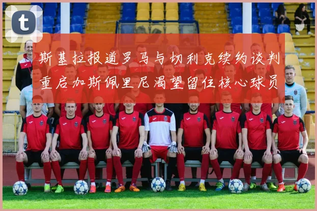 斯基拉报道罗马与切利克续约谈判重启加斯佩里尼渴望留住核心球员