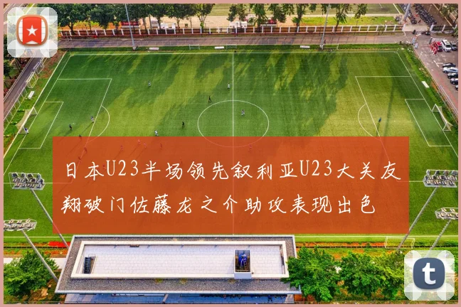 日本U23半场领先叙利亚U23大关友翔破门佐藤龙之介助攻表现出色
