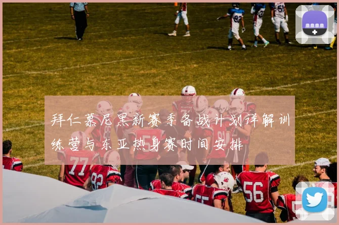 拜仁慕尼黑新赛季备战计划详解训练营与东亚热身赛时间安排
