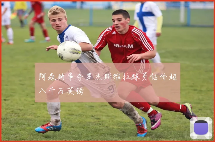 阿森纳争夺罗杰斯维拉球员估价超八千万英镑
