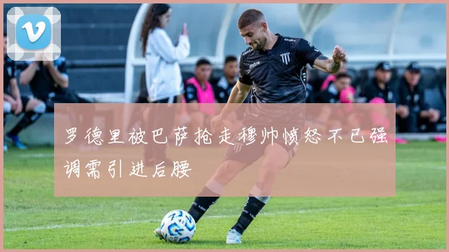 罗德里被巴萨抢走穆帅愤怒不已强调需引进后腰